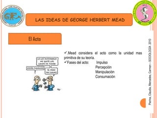 Pierina, Claudia, Mercedes, Carmen – SOCIOLOGÍA  2010 El Acto LAS IDEAS DE GEORGE HERBERT MEAD .Mead considera el acto como la unidad mas primitiva de su teoría. Fases del acto:  Impulso Percepción Manipulación Consumación 