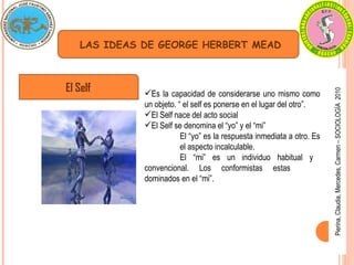 Pierina, Claudia, Mercedes, Carmen – SOCIOLOGÍA  2010 LAS IDEAS DE GEORGE HERBERT MEAD El Self Es la capacidad de considerarse uno mismo como un objeto. “ el self es ponerse en el lugar del otro”. El Self nace del acto social El Self se denomina el “yo” y el “mi” El “yo” es la respuesta inmediata a otro. Es  el aspecto incalculable. El “mi” es un individuo habitual y  convencional. Los conformistas estas  dominados en el “mi”. 