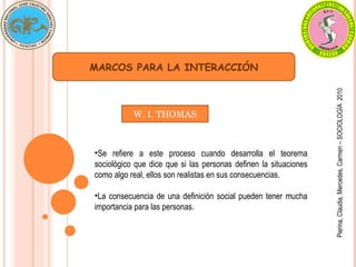 MARCOS PARA LA INTERACCIÓN Pierina, Claudia, Mercedes, Carmen – SOCIOLOGÍA  2010 Se refiere a este proceso cuando desarrolla el teorema sociológico que dice que si las personas definen la situaciones como algo real, ellos son realistas en sus consecuencias. La consecuencia de una definición social pueden tener mucha importancia para las personas. W. I. THOMAS 