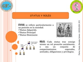STATUS Y ROLES STATUS:  se refiere particularmente a un posición en la sociedad. Status Adquirido. Status Principal Status Dominante ROLES:  Cada status trae consigo mismo un rol prescrito socialmente, o sea un conjunto de comportamientos esperados, actitudes, obligaciones y privilegios. Pierina, Claudia, Mercedes, Carmen – SOCIOLOGÍA  2010 