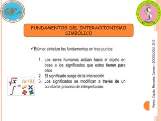 Pierina,
Claudia,
Mercedes,
Carmen
–
SOCIOLOGÍA
2010
FUNDAMENTOS DEL INTERACCIONISMO
SIMBÓLICO
Blúmer sintetizo los fundamentos en tres puntos:
1. Los seres humanos actúan hacia el objeto en
base a los significados que estos tienen para
ellos
2. El significado surge de la interacción
3. Los significados se modifican a través de un
constante proceso de interpretación.
 