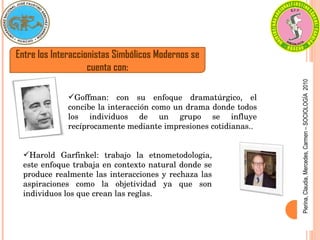 Pierina,
Claudia,
Mercedes,
Carmen
–
SOCIOLOGÍA
2010
Entre los Interaccionistas Simbólicos Modernos se
cuenta con:
Goffman:  con  su  enfoque  dramatúrgico,  el 
concibe la interacción como un drama donde todos 
los  individuos  de  un  grupo  se  influye 
recíprocamente mediante impresiones cotidianas..
Harold  Garfinkel:  trabajo  la  etnometodologia, 
este enfoque trabaja en contexto natural donde se 
produce realmente las interacciones y rechaza las 
aspiraciones  como  la  objetividad  ya  que  son 
individuos los que crean las reglas.
 