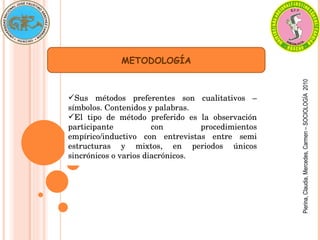 Pierina,
Claudia,
Mercedes,
Carmen
–
SOCIOLOGÍA
2010
METODOLOGÍA
Sus  métodos  preferentes  son  cualitativos  – 
símbolos. Contenidos y palabras.
El  tipo  de  método  preferido  es  la  observación 
participante  con  procedimientos 
empírico/inductivo  con  entrevistas  entre  semi 
estructuras  y  mixtos,  en  periodos  únicos 
sincrónicos o varios diacrónicos.
 