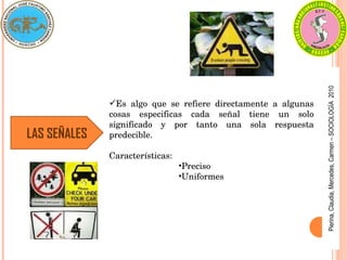 Pierina,
Claudia,
Mercedes,
Carmen
–
SOCIOLOGÍA
2010
LAS SEÑALES
Es  algo  que  se  refiere  directamente  a  algunas 
cosas  especificas  cada  señal  tiene  un  solo 
significado  y  por  tanto  una  sola  respuesta 
predecible.
Características: 
•Preciso
•Uniformes 
 