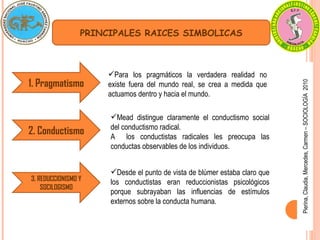 Pierina,
Claudia,
Mercedes,
Carmen
–
SOCIOLOGÍA
2010
PRINCIPALES RAICES SIMBOLICAS
1. Pragmatismo
Para los pragmáticos la verdadera realidad no
existe fuera del mundo real, se crea a medida que
actuamos dentro y hacia el mundo.
2. Conductismo
Mead distingue claramente el conductismo social
del conductismo radical.
A los conductistas radicales les preocupa las
conductas observables de los individuos.
3. REDUCCIONISMO Y
SOCILOGISMO
Desde el punto de vista de blúmer estaba claro que
los conductistas eran reduccionistas psicológicos
porque subrayaban las influencias de estímulos
externos sobre la conducta humana.
 