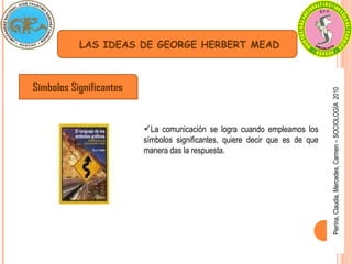 Pierina,
Claudia,
Mercedes,
Carmen
–
SOCIOLOGÍA
2010
LAS IDEAS DE GEORGE HERBERT MEAD
Símbolos Significantes
La comunicación se logra cuando empleamos los
símbolos significantes, quiere decir que es de que
manera das la respuesta.
 