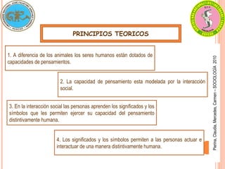 Pierina,
Claudia,
Mercedes,
Carmen
–
SOCIOLOGÍA
2010
PRINCIPIOS TEORICOS
1. A diferencia de los animales los seres humanos están dotados de
capacidades de pensamientos.
2. La capacidad de pensamiento esta modelada por la interacción
social.
3. En la interacción social las personas aprenden los significados y los
símbolos que les permiten ejercer su capacidad del pensamiento
distintivamente humana.
4. Los significados y los símbolos permiten a las personas actuar e
interactuar de una manera distintivamente humana.
 