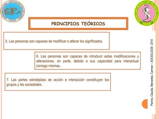 PRINCIPIOS TEÓRICOS
Pierina,
Claudia,
Mercedes,
Carmen
–
SOCIOLOGÍA
2010
5. Las personas son capaces de modificar o alterar los significados.
6. Las personas son capaces de introducir estas modificaciones y
alteraciones, en parte, debido a sus capacidad para interactuar
consigo mismas..
7. Las partes estratejidas de acción e interacción constituyen los
grupos y las sociedades.
 