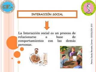 INTERACCIÓN SOCIAL
La Interacción social es un proceso de 
relacionarse  a  base  de 
comportamientos  con  las  demás 
personas.
Pierina,
Claudia,
Mercedes,
Carmen
–
SOCIOLOGÍA
2010
 