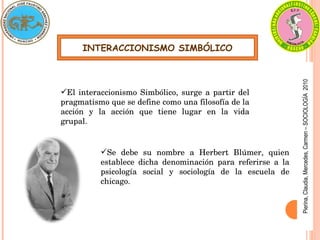 INTERACCIONISMO SIMBÓLICO
El interaccionismo Simbólico, surge a partir del 
pragmatismo que se define como una filosofía de la 
acción  y  la  acción  que  tiene  lugar  en  la  vida 
grupal.
Se  debe  su  nombre  a  Herbert  Blúmer,  quien 
establece  dicha  denominación  para  referirse  a  la 
psicología  social  y  sociología  de  la  escuela  de 
chicago.
Pierina,
Claudia,
Mercedes,
Carmen
–
SOCIOLOGÍA
2010
 
