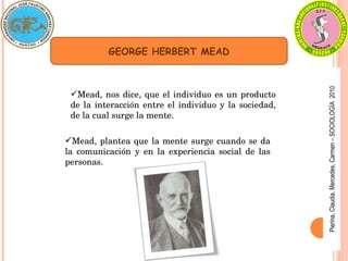 Pierina,
Claudia,
Mercedes,
Carmen
–
SOCIOLOGÍA
2010
Mead, nos dice, que el individuo es un producto 
de la interacción entre el individuo y la sociedad, 
de la cual surge la mente.
GEORGE HERBERT MEAD
Mead, plantea que la mente surge cuando se da 
la  comunicación  y  en  la  experiencia  social  de  las 
personas.
 