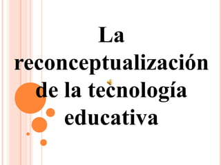 La                           reconceptualización de la tecnología educativa 