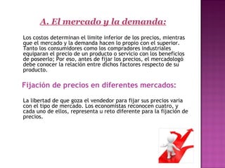   
A. El mercado y la demanda:
Los costos determinan el limite inferior de los precios, mientras
que el mercado y la demanda hacen lo propio con el superior.
Tanto los consumidores como los compradores industriales
equiparan el precio de un producto o servicio con los beneficios
de poseerlo; Por eso, antes de fijar los precios, el mercadologó
debe conocer la relación entre dichos factores respecto de su
producto.
Fijación de precios en diferentes mercados:
   
La libertad de que goza el vendedor para fijar sus precios varia
con el tipo de mercado. Los economistas reconocen cuatro, y
cada uno de ellos, representa u reto diferente para la fijación de
precios.
 
 