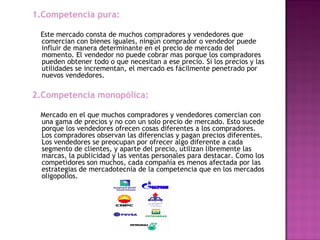 1.Competencia pura:
Este mercado consta de muchos compradores y vendedores que
comercian con bienes iguales, ningún comprador o vendedor puede
influir de manera determinante en el precio de mercado del
momento. El vendedor no puede cobrar mas porque los compradores
pueden obtener todo o que necesitan a ese precio. Si los precios y las
utilidades se incrementan, el mercado es fácilmente penetrado por
nuevos vendedores.
2.Competencia monopólica:
  
Mercado en el que muchos compradores y vendedores comercian con
una gama de precios y no con un solo precio de mercado. Esto sucede
porque los vendedores ofrecen cosas diferentes a los compradores.
Los compradores observan las diferencias y pagan precios diferentes.
Los vendedores se preocupan por ofrecer algo diferente a cada
segmento de clientes, y aparte del precio, utilizan libremente las
marcas, la publicidad y las ventas personales para destacar. Como los
competidores son muchos, cada compañía es menos afectada por las
estrategias de mercadotecnia de la competencia que en los mercados
oligopolios.
 