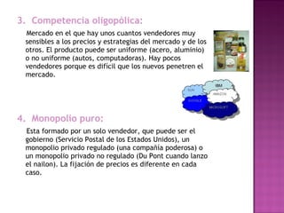 3.  Competencia oligopólica:
    Mercado en el que hay unos cuantos vendedores muy
sensibles a los precios y estrategias del mercado y de los
otros. El producto puede ser uniforme (acero, aluminio)
o no uniforme (autos, computadoras). Hay pocos
vendedores porque es difícil que los nuevos penetren el
mercado.
4.  Monopolio puro:
  Esta formado por un solo vendedor, que puede ser el
gobierno (Servicio Postal de los Estados Unidos), un
monopolio privado regulado (una compañía poderosa) o
un monopolio privado no regulado (Du Pont cuando lanzo
el nailon). La fijación de precios es diferente en cada
caso.
  
 