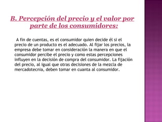 B. Percepción del precio y el valor por
parte de los consumidores:
     A fin de cuentas, es el consumidor quien decide él si el
precio de un producto es el adecuado. Al fijar los precios, la
empresa debe tomar en consideración la manera en que el
consumidor percibe el precio y como estas percepciones
influyen en la decisión de compra del consumidor. La fijación
del precio, al igual que otras decisiones de la mezcla de
mercadotecnia, deben tomar en cuanta al consumidor.
 