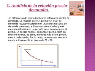 C. Análisis de la relación precio-
demanda:
Las diferencias de precio implicaran diferentes niveles de
demanda. La relación entre el precio y el nivel de
demanda resultante aparece en una conocida curva de
demanda que muestra él numero de unidades que el
mercado adquirirá en un periodo determinado según el
precio. En el caso normal, demanda y precio están en
relación inversa, es decir, mientras más alto el precio,
menor la demanda; Por lo tanto, una empresa venderá
menos si incrementa su precio de P1 a P2.
   
 
