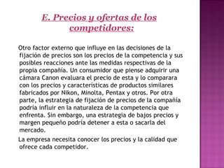 E. Precios y ofertas de los
competidores:
  Otro factor externo que influye en las decisiones de la
fijación de precios son los precios de la competencia y sus
posibles reacciones ante las medidas respectivas de la
propia compañía. Un consumidor que piense adquirir una
cámara Canon evaluara el precio de esta y lo comparara
con los precios y características de productos similares
fabricados por Nikon, Minolta, Pentax y otros. Por otra
parte, la estrategia de fijación de precios de la compañía
podría influir en la naturaleza de la competencia que
enfrenta. Sin embargo, una estrategia de bajos precios y
margen pequeño podría detener a esta o sacarla del
mercado.
   La empresa necesita conocer los precios y la calidad que
ofrece cada competidor.
 