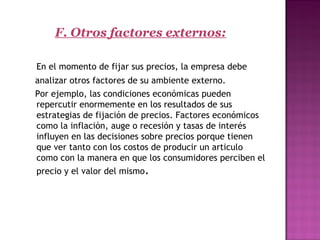 F. Otros factores externos:
En el momento de fijar sus precios, la empresa debe
analizar otros factores de su ambiente externo.
Por ejemplo, las condiciones económicas pueden
repercutir enormemente en los resultados de sus
estrategias de fijación de precios. Factores económicos
como la inflación, auge o recesión y tasas de interés
influyen en las decisiones sobre precios porque tienen
que ver tanto con los costos de producir un articulo
como con la manera en que los consumidores perciben el
precio y el valor del mismo.
 