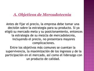 A. Objetivos de Mercadotecnia
  
Antes de fijar el precio, la empresa debe tomar una
decisión sobre la estrategia para su producto. Si ya
eligió su mercado meta y su posicionamiento, entonces
la estrategia de su mezcla de mercadotecnia,
incluyendo el precio, no presentara mayores
complicaciones.
Entre los objetivos más comunes se cuentan la
supervivencia, la maximización de los ingresos y de la
participación en el mercado, así como el liderazgo con
un producto de calidad.
 