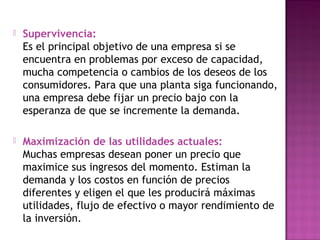  Supervivencia:
Es el principal objetivo de una empresa si se
encuentra en problemas por exceso de capacidad,
mucha competencia o cambios de los deseos de los
consumidores. Para que una planta siga funcionando,
una empresa debe fijar un precio bajo con la
esperanza de que se incremente la demanda.
 Maximización de las utilidades actuales:
Muchas empresas desean poner un precio que
maximice sus ingresos del momento. Estiman la
demanda y los costos en función de precios
diferentes y eligen el que les producirá máximas
utilidades, flujo de efectivo o mayor rendimiento de
la inversión.
 