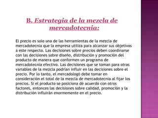 B. Estrategia de la mezcla de
mercadotecnia:
 
  El precio es solo una de las herramientas de la mezcla de
mercadotecnia que la empresa utiliza para alcanzar sus objetivos
a este respecto. Las decisiones sobre precios deben coordinarse
con las decisiones sobre diseño, distribución y promoción del
producto de manera que conformen un programa de
mercadotecnia efectivo. Las decisiones que se toman para otras
variables de la mezcla podrían influir en las decisiones sobre el
precio. Por lo tanto, el mercadologó debe tomar en
consideración el total de la mezcla de mercadotecnia al fijar los
precios. Si el producto se posiciona dé acuerdo con otros
factores, entonces las decisiones sobre calidad, promoción y la
distribución influirán enormemente en el precio.
 