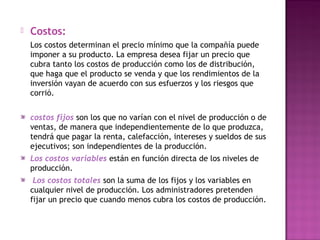  Costos:
Los costos determinan el precio mínimo que la compañía puede
imponer a su producto. La empresa desea fijar un precio que
cubra tanto los costos de producción como los de distribución,
que haga que el producto se venda y que los rendimientos de la
inversión vayan de acuerdo con sus esfuerzos y los riesgos que
corrió.
costos fijos son los que no varían con el nivel de producción o de
ventas, de manera que independientemente de lo que produzca,
tendrá que pagar la renta, calefacción, intereses y sueldos de sus
ejecutivos; son independientes de la producción.
Los costos variables están en función directa de los niveles de
producción.
Los costos totales son la suma de los fijos y los variables en
cualquier nivel de producción. Los administradores pretenden
fijar un precio que cuando menos cubra los costos de producción.
 