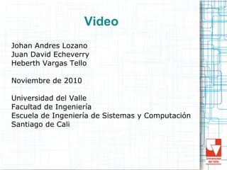 Video
Johan Andres Lozano
Juan David Echeverry
Heberth Vargas Tello
Noviembre de 2010
Universidad del Valle
Facultad de Ingeniería
Escuela de Ingeniería de Sistemas y Computación
Santiago de Cali
 