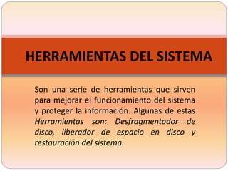 HERRAMIENTAS DEL SISTEMA
Son una serie de herramientas que sirven
para mejorar el funcionamiento del sistema
y proteger la información. Algunas de estas
Herramientas son: Desfragmentador de
disco, liberador de espacio en disco y
restauración del sistema.
 