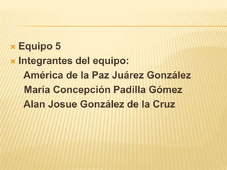 Equipo 5 Integrantes del equipo:       América de la Paz Juárez González      María Concepción Padilla Gómez      Alan Josue González de la Cruz 
