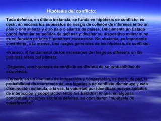 Hipótesis del conflicto: Toda defensa, en última instancia, se funda en hipótesis de conflicto, es decir, en escenarios supuestos de riesgo de colisión de intereses entre un país o una alianza y otro país o alianza de países. Difícilmente un Estado podrá formular su política de defensa y diseñar su dispositivo militar si no es en función de tales hipotéticos escenarios. No obstante, es importante considerar, a lo menos, tres rasgos generales de las hipótesis de conflicto.  -Primero, el fundamento de los escenarios de riesgo es diferente en las distintas áreas del planeta.  -Segundo, una hipótesis de conflicto es distinta de su probabilidad de ocurrencia.  -Tercero, en un contexto de interacción y cooperación, es decir, de paz, la probabilidad de ocurrencia de una hipótesis de conflicto disminuye y esta disminución estimula, a la vez, la voluntad por identificar nuevos ámbitos de interacción y cooperación entre los Estados, lo que, en algunas conceptualizaciones sobre la defensa, se consideran "hipótesis de colaboración".  
