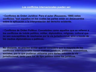 Los conflictos internacionales pueden ser: Conflictos de Orden Jurídico: Para el autor (Rousseau, 1966) estos conflictos "son aquellos en los cuales las partes están en desacuerdos sobre la aplicación o la interpretación del derecho existente.  Conflictos de Orden Político: Concebidos como aquellos que se refieren a los conflictos de índole político, militar, diplomático, religioso, cultural que no son susceptibles de resolverse por la vía jurisdiccional, sino a través de los medios diplomáticos o políticos.  No obstante, es preciso acotar que se considera que la mayoría de los conflictos internacionales tienen matices jurídicos, políticos, económicos, sociales; por lo que pudieran utilizarse para darles solución la vía jurisdiccional, tanto para los de tipo político como los jurídicos.   