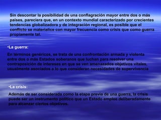Sin descontar la posibilidad de una conflagración mayor entre dos o más países, pareciera que, en un contexto mundial caracterizado por crecientes tendencias globalizadora y de integración regional, es posible que el conflicto se materialice con mayor frecuencia como crisis que como guerra propiamente tal.  La guerra: En términos genéricos, se trata de una confrontación armada y violenta entre dos o más Estados soberanos que luchan para resolver una contraposición de intereses en que se ven amenazados objetivos vitales, usualmente asociados a lo que consideran necesidades de supervivencia  La crisis: Además de ser considerada como la etapa previa de una guerra, la crisis puede ser un instrumento político que un Estado emplee deliberadamente para alcanzar ciertos objetivos.  