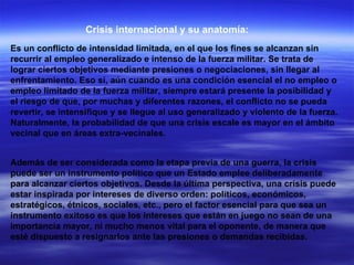 Crisis internacional y su anatomía: Es un conflicto de intensidad limitada, en el que los fines se alcanzan sin recurrir al empleo generalizado e intenso de la fuerza militar. Se trata de lograr ciertos objetivos mediante presiones o negociaciones, sin llegar al enfrentamiento. Eso sí, aún cuando es una condición esencial el no empleo o empleo limitado de la fuerza militar, siempre estará presente la posibilidad y el riesgo de que, por muchas y diferentes razones, el conflicto no se pueda revertir, se intensifique y se llegue al uso generalizado y violento de la fuerza. Naturalmente, la probabilidad de que una crisis escale es mayor en el ámbito vecinal que en áreas extra-vecinales.  Además de ser considerada como la etapa previa de una guerra, la crisis puede ser un instrumento político que un Estado emplee deliberadamente para alcanzar ciertos objetivos. Desde la última perspectiva, una crisis puede estar inspirada por intereses de diverso orden: políticos, económicos, estratégicos, étnicos, sociales, etc., pero el factor esencial para que sea un instrumento exitoso es que los intereses que están en juego no sean de una importancia mayor, ni mucho menos vital para el oponente, de manera que esté dispuesto a resignarlos ante las presiones o demandas recibidas.  