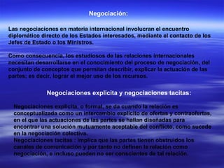 Negociación: Las negociaciones en materia internacional involucran el encuentro diplomático directo de los Estados interesados, mediante el contacto de los Jefes de Estado o los Ministros. Como consecuencia, los estudiosos de las relaciones internacionales necesitan desarrollarse en el conocimiento del proceso de negociación, del conjunto de conceptos que permitan describir, explicar la actuación de las partes; es decir, lograr el mejor uso de los recursos. Negociaciones explicita y negociaciones tacitas: Negociaciones explicita, o formal, se da cuando la relación es conceptualizada como un intercambio explícito de ofertas y contraofertas, en el que las actuaciones de las partes se hallan diseñadas para encontrar una solución mutuamente aceptable del conflicto, como sucede en la negociación colectiva. Negociaciones tacitas   : implica que las partes tienen obstruidos los canales de comunicación y por tanto no definen la relación como negociación, e incluso pueden no ser conscientes de tal relación. 