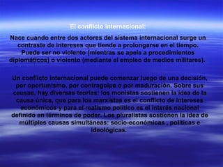 El conflicto internacional: Nace cuando entre dos actores del sistema internacional surge un contraste de intereses que tiende a prolongarse en el tiempo. Puede ser no violento (mientras se apele a procedimientos diplomáticos) o violento (mediante el empleo de medios militares).  Un conflicto internacional puede comenzar luego de una decisión, por oportunismo, por contragolpe o por maduración. Sobre sus causas, hay diversas teorías: los monistas sostienen la idea de la causa única, que para los marxistas es el conflicto de intereses económicos y para el realismo político es el interés nacional definido en términos de poder. Los pluralistas sostienen la idea de múltiples causas simultáneas: socio-económicas , políticas e ideológicas.  
