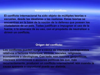 Naturaleza del conflicto: El conflicto internacional ha sido objeto de múltiples teorías o escuelas, desde las idealistas a las realistas. Estas teorías se encuentran en la base de la noción de la defensa que poseen los ciudadanos de un país. Todas justifican o impugnan el uso de la fuerza, o la amenaza de su uso, con el propósito de neutralizar o dirimir un conflicto.  Origen del conflicto: Los conflictos pueden surgir a causa de intereses contrapuestos relativos a factores históricos, étnicos, sociales, religiosos, económicos o ideológicos. Con todo, son razones geopolíticas, intereses económicos o acciones políticas las que, más recurrentemente, producen un conflicto internacional, aún cuando la causa aparente o coyuntural pueda ser distinta.  