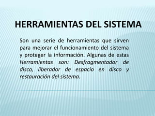 HERRAMIENTAS DEL SISTEMA Son una serie de herramientas que sirven  para mejorar el funcionamiento del sistema y proteger la información. Algunas de estas Herramientas son: Desfragmentador de disco, liberador de espacio en disco y restauración del sistema. 