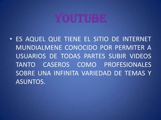 YOUTUBEES AQUEL QUE TIENE EL SITIO DE INTERNET MUNDIALMENE CONOCIDO POR PERMITER A USUARIOS DE TODAS PARTES SUBIR VIDEOS TANTO CASEROS COMO PROFESIONALES SOBRE UNA INFINITA VARIEDAD DE TEMAS Y ASUNTOS.