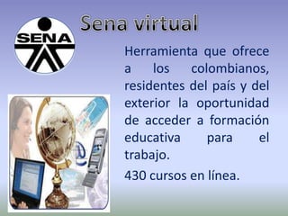 Sena virtual Herramienta que ofrece a los colombianos, residentes del país y del exterior la oportunidad de acceder a formación educativa para el trabajo. 430 cursos en línea. 