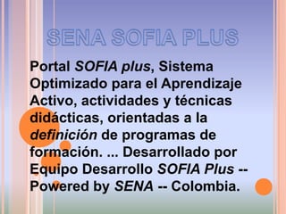 SENA SOFIA PLUSPortal SOFIA plus, Sistema Optimizado para el Aprendizaje Activo, actividades y técnicas didácticas, orientadas a la definición de programas de formación. ... Desarrollado por Equipo Desarrollo SOFIA Plus -- PoweredbySENA -- Colombia.