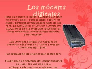 Como su nombre lo indica, necesitan una línea telefónica digital, llamada RDSI o ISDN (en inglés), permitiendo velocidades hasta de 128 kbps. La Red Digital de Servicios Integrados (RDSI) no es sino la evolución natural de las líneas telefónicas convencionales descrita anteriormente. Las centrales digitales son capaces de controlar más líneas de usuarios y realizar conexiones más rápido.  Las ventajas de los usuarios que poseen son: Posibilidad de mantener dos comunicaciones distintas con una sola línea. Tiempos mínimos para establecer una conexión. Mayor calidad de la conexión. Los módems digitales 