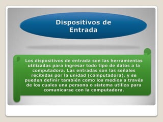 Dispositivos de EntradaLos dispositivos de entrada son las herramientas utilizadas para ingresar todo tipo de datos a la computadora. Las entradas son las señales recibidas por la unidad (computadora), y se pueden definir también como los medios a través de los cuales una persona o sistema utiliza para comunicarse con la computadora.