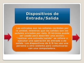 Dispositivos de Entrada/Salida Las entradas son las señales recibidas por la unidad, mientras que las salidas son las señales enviadas por ésta. El término puede ser usado para describir una acción; "realizar una entrada/salida" se refiere a ejecutar una operación de entrada o de salida. Los dispositivos de E/S los usa una persona u otro sistema para comunicarse con una computadora.
