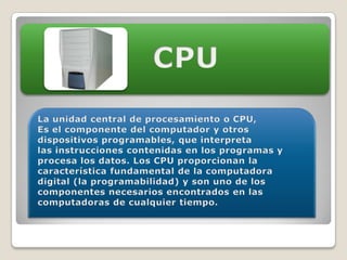 CPULa unidad central de procesamiento o CPU,Es el componente del computador y otros dispositivos programables, que interpreta las instrucciones contenidas en los programas y procesa los datos. Los CPU proporcionan la característica fundamental de la computadora digital (la programabilidad) y son uno de los componentes necesarios encontrados en las computadoras de cualquier tiempo.