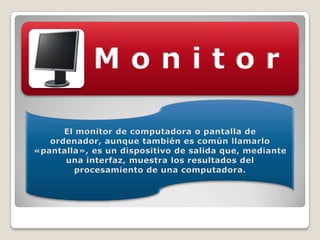 El monitor de computadora o pantalla de ordenador, aunque también es común llamarlo «pantalla», es un dispositivo de salida que, mediante una interfaz, muestra los resultados del procesamiento de una computadora.