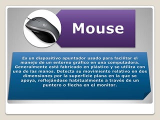 Es un dispositivo apuntador usado para facilitar el manejo de un entorno gráfico en una computadora. Generalmente está fabricado en plástico y se utiliza con una de las manos. Detecta su movimiento relativo en dos dimensiones por la superficie plana en la que se apoya, reflejándose habitualmente a través de un puntero o flecha en el monitor.