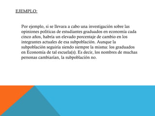 EJEMPLO: Por ejemplo, si se llevara a cabo una investigación sobre las opiniones políticas de estudiantes graduados en economía cada cinco años, habría un elevado porcentaje de cambio en los integrantes actuales de esa subpoblación. Aunque la subpoblación seguiría siendo siempre la misma: los graduados en Economía de tal escuela(s). Es decir, los nombres de muchas personas cambiarían, la subpoblación no. 