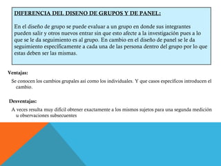 Ventajas: Se conocen los cambios grupales así como los individuales. Y que casos específicos introducen el cambio. Desventajas:  A veces resulta muy difícil obtener exactamente a los mismos sujetos para una segunda medición u observaciones subsecuentes DIFERENCIA DEL DISENO DE GRUPOS Y DE PANEL: En el diseño de grupo se puede evaluar a un grupo en donde sus integrantes pueden salir y otros nuevos entrar sin que esto afecte a la investigación pues a lo que se le da seguimiento es al grupo. En cambio en el diseño de panel se le da seguimiento específicamente a cada una de las persona dentro del grupo por lo que estas deben ser las mismas. 