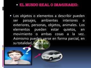 EL MUNDO REAL O IMAGINARIO:Los objetos o elementos a describir pueden ser paisajes, ambientes interiores o exteriores, personas, objetos, animales. Los elementos pueden estar quietos, en movimiento o ambas cosas a la vez. Asimismo pueden verse en forma parcial, en su totalidad, en detalle.